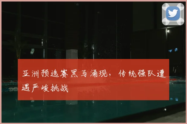 亚洲预选赛黑马涌现，传统强队遭遇严峻挑战