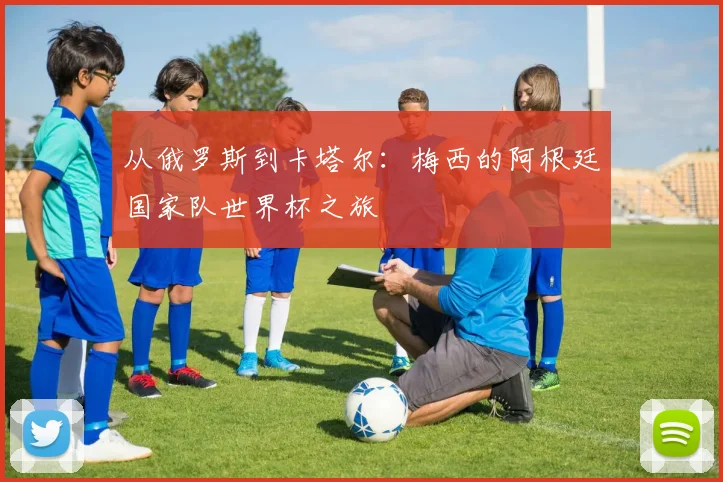 从俄罗斯到卡塔尔：梅西的阿根廷国家队世界杯之旅
