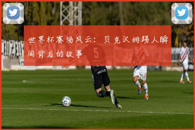 世界杯赛场风云：贝克汉姆踢人瞬间背后的故事