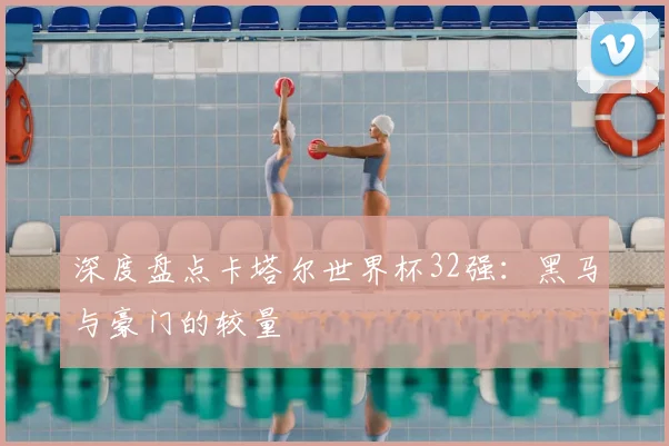 深度盘点卡塔尔世界杯32强：黑马与豪门的较量