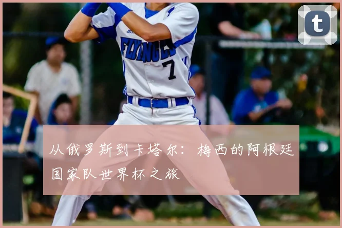 从俄罗斯到卡塔尔：梅西的阿根廷国家队世界杯之旅