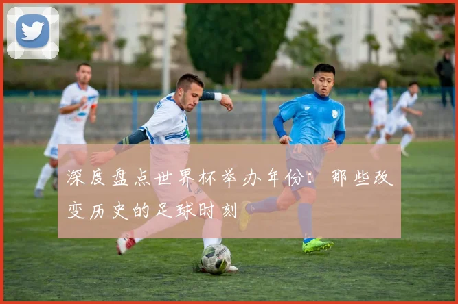 深度盘点世界杯举办年份：那些改变历史的足球时刻