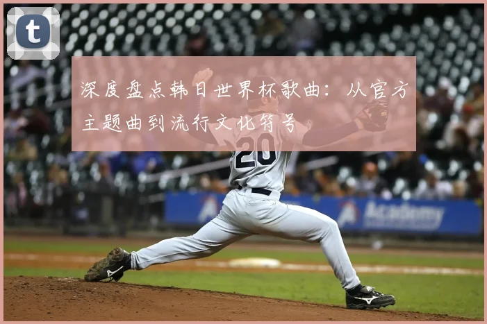 深度盘点韩日世界杯歌曲：从官方主题曲到流行文化符号