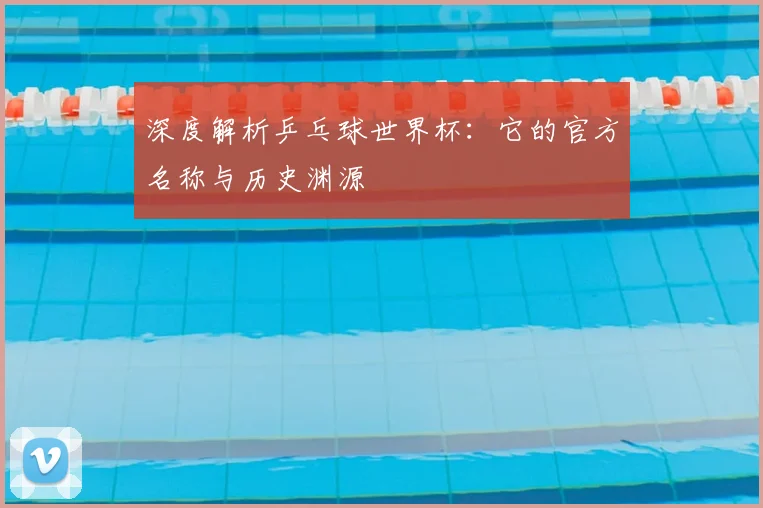 深度解析乒乓球世界杯:它的官方名称与历史渊源